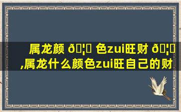 属龙颜 🦟 色zui
旺财 🦟 ,属龙什么颜色zui
旺自己的财运